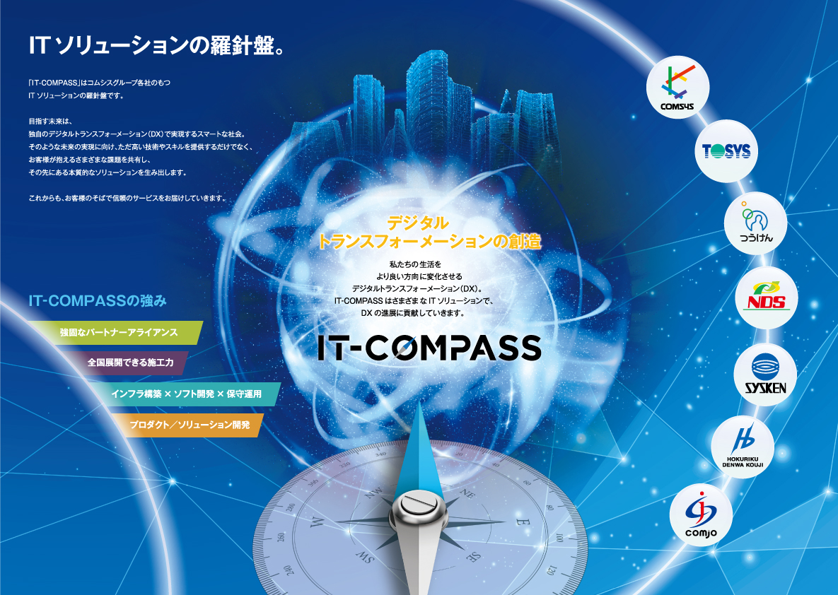 ITソリューションの羅針盤。「IT-COMPASS」はコムシスグループ各社のもつITソリューションの羅針盤です。目指す未来は、独自のデジタルトランスフォーメーション（DX）で実現するスマートな社会。そのような未来の実現に向け、ただ高い技術やスキルを提供するだけでなく、お客様が抱えるさまざまな課題を共有し、その先にある本質的なソリューションを生み出します。これからも、お客様のそばで信頼のサービスをお届けしていきます。